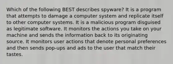 Which of the following BEST describes spyware? It is a program that attempts to damage a computer system and replicate itself to other computer systems. It is a malicious program disguised as legitimate software. It monitors the actions you take on your machine and sends the information back to its originating source. It monitors user actions that denote personal preferences and then sends pop-ups and ads to the user that match their tastes.