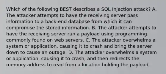 Which of the following BEST describes a SQL Injection attack? A. The attacker attempts to have the receiving server pass information to a back-end database from which it can compromise the stored information. B. The attacker attempts to have the receiving server run a payload using programming commonly found on web servers. C. The attacker overwhelms a system or application, causing it to crash and bring the server down to cause an outage. D. The attacker overwhelms a system or application, causing it to crash, and then redirects the memory address to read from a location holding the payload.