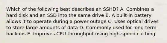 Which of the following best describes an SSHD? A. Combines a hard disk and an SSD into the same drive B. A built-in battery allows it to operate during a power outage C. Uses optical drives to store large amounts of data D. Commonly used for long-term backups E. Improves CPU throughput using high-speed caching