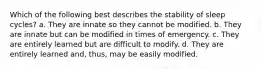 Which of the following best describes the stability of sleep cycles? a. They are innate so they cannot be modified. b. They are innate but can be modified in times of emergency. c. They are entirely learned but are difficult to modify. d. They are entirely learned and, thus, may be easily modified.