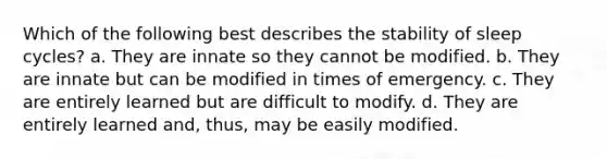 Which of the following best describes the stability of sleep cycles? a. They are innate so they cannot be modified. b. They are innate but can be modified in times of emergency. c. They are entirely learned but are difficult to modify. d. They are entirely learned and, thus, may be easily modified.