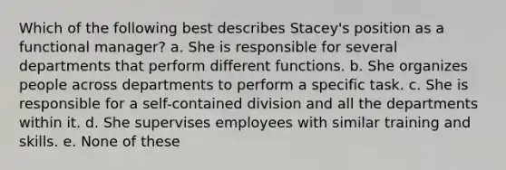 Which of the following best describes Stacey's position as a functional manager? a. She is responsible for several departments that perform different functions. b. She organizes people across departments to perform a specific task. c. She is responsible for a self-contained division and all the departments within it. d. She supervises employees with similar training and skills. e. None of these