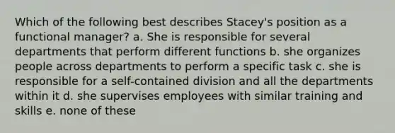 Which of the following best describes Stacey's position as a functional manager? a. She is responsible for several departments that perform different functions b. she organizes people across departments to perform a specific task c. she is responsible for a self-contained division and all the departments within it d. she supervises employees with similar training and skills e. none of these