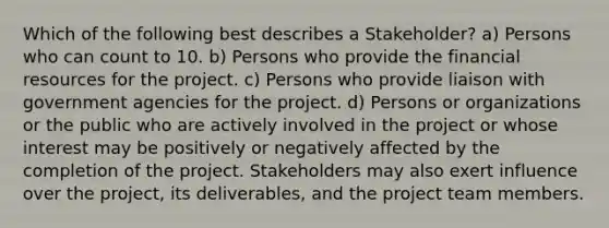 Which of the following best describes a Stakeholder? a) Persons who can count to 10. b) Persons who provide the financial resources for the project. c) Persons who provide liaison with government agencies for the project. d) Persons or organizations or the public who are actively involved in the project or whose interest may be positively or negatively affected by the completion of the project. Stakeholders may also exert influence over the project, its deliverables, and the project team members.