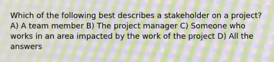 Which of the following best describes a stakeholder on a project? A) A team member B) The project manager C) Someone who works in an area impacted by the work of the project D) All the answers