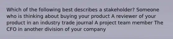 Which of the following best describes a stakeholder? Someone who is thinking about buying your product A reviewer of your product in an industry trade journal A project team member The CFO in another division of your company