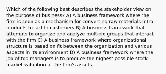 Which of the following best describes the stakeholder view on the purpose of business? A) A business framework where the firm is seen as a mechanism for converting raw materials intro products to sell to customers B) A business framework that attempts to organize and analyze multiple groups that interact with the firm C) A business framework where organizational structure is based on fit between the organization and various aspects in its environment D) A business framework where the job of top managers is to produce the highest possible stock market valuation of the firm's assets.