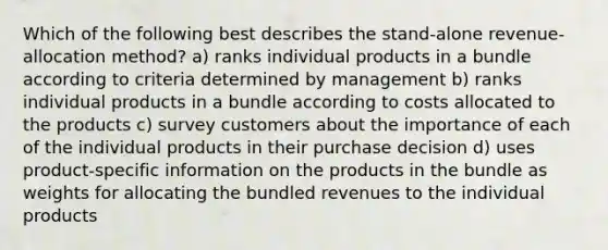 Which of the following best describes the stand-alone revenue-allocation method? a) ranks individual products in a bundle according to criteria determined by management b) ranks individual products in a bundle according to costs allocated to the products c) survey customers about the importance of each of the individual products in their purchase decision d) uses product-specific information on the products in the bundle as weights for allocating the bundled revenues to the individual products