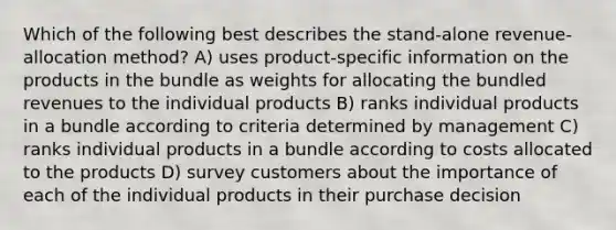 Which of the following best describes the stand-alone revenue-allocation method? A) uses product-specific information on the products in the bundle as weights for allocating the bundled revenues to the individual products B) ranks individual products in a bundle according to criteria determined by management C) ranks individual products in a bundle according to costs allocated to the products D) survey customers about the importance of each of the individual products in their purchase decision