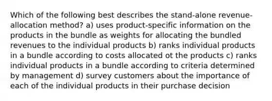 Which of the following best describes the stand-alone revenue-allocation method? a) uses product-specific information on the products in the bundle as weights for allocating the bundled revenues to the individual products b) ranks individual products in a bundle according to costs allocated ot the products c) ranks individual products in a bundle according to criteria determined by management d) survey customers about the importance of each of the individual products in their purchase decision