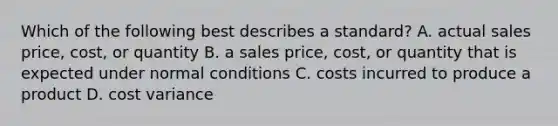 Which of the following best describes a​ standard? A. actual sales​ price, cost, or quantity B. a sales​ price, cost, or quantity that is expected under normal conditions C. costs incurred to produce a product D. cost variance