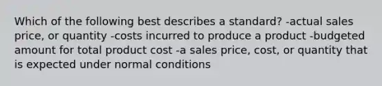 Which of the following best describes a standard? -actual sales price, or quantity -costs incurred to produce a product -budgeted amount for total product cost -a sales price, cost, or quantity that is expected under normal conditions