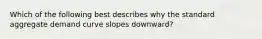 Which of the following best describes why the standard aggregate demand curve slopes downward?