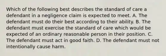 Which of the following best describes the standard of care a defendant in a negligence claim is expected to meet. A. The defendant must do their best according to their ability. B. The defendant must exercise the standard of care which would be expected of an ordinary reasonable person in their position. C. The defendant must act in good faith. D. The defendant must not intentionally cause harm.