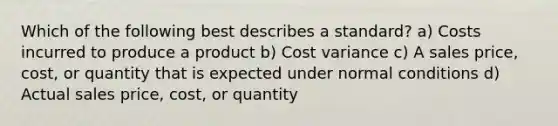 Which of the following best describes a standard? a) Costs incurred to produce a product b) Cost variance c) A sales price, cost, or quantity that is expected under normal conditions d) Actual sales price, cost, or quantity