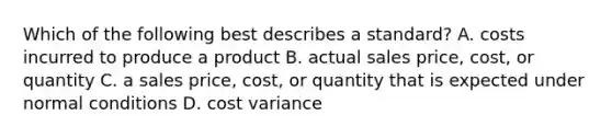 Which of the following best describes a​ standard? A. costs incurred to produce a product B. actual sales​ price, cost, or quantity C. a sales​ price, cost, or quantity that is expected under normal conditions D. cost variance