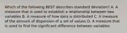 Which of the following BEST describes standard deviation? A. A measure that is used to establish a relationship between two variables B. A measure of how data is distributed C. A measure of the amount of dispersion of a set of values D. A measure that is used to find the significant difference between variables