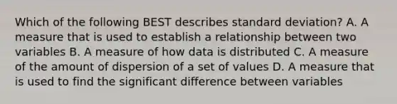 Which of the following BEST describes standard deviation? A. A measure that is used to establish a relationship between two variables B. A measure of how data is distributed C. A measure of the amount of dispersion of a set of values D. A measure that is used to find the significant difference between variables