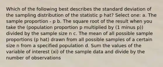 Which of the following best describes the standard deviation of the sampling distribution of the statistic p hat? Select one: a. The sample proportion - p b. The square root of the result when you take the (population proportion p multiplied by (1 minus p)) divided by the sample size n c. The mean of all possible sample proportions (p hat) drawn from all possible samples of a certain size n from a specified population d. Sum the values of the variable of interest (xi) of the sample data and divide by the number of observations