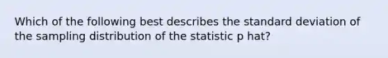 Which of the following best describes the standard deviation of the sampling distribution of the statistic p hat?