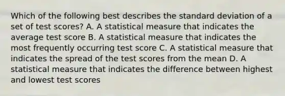 Which of the following best describes the standard deviation of a set of test scores? A. A statistical measure that indicates the average test score B. A statistical measure that indicates the most frequently occurring test score C. A statistical measure that indicates the spread of the test scores from the mean D. A statistical measure that indicates the difference between highest and lowest test scores