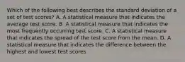 Which of the following best describes the standard deviation of a set of test scores? A. A statistical measure that indicates the average test score. B. A statistical measure that indicates the most frequently occurring test score. C. A statistical measure that indicates the spread of the test score from the mean. D. A statistical measure that indicates the difference between the highest and lowest test scores