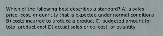 Which of the following best describes a standard? A) a sales price, cost, or quantity that is expected under normal conditions B) costs incurred to produce a product C) budgeted amount for total product cost D) actual sales price, cost, or quantity