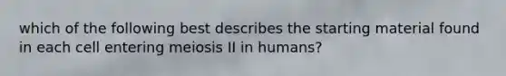 which of the following best describes the starting material found in each cell entering meiosis II in humans?