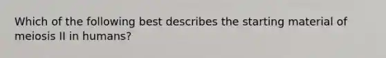 Which of the following best describes the starting material of meiosis II in humans?