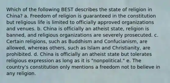 Which of the following BEST describes the state of religion in China? a. Freedom of religion is guaranteed in the constitution but religious life is limited to officially approved organizations and venues. b. China is officially an atheist state, religion is banned, and religious organizations are severely prosecuted. c. Certain religions, such as Buddhism and Confucianism, are allowed, whereas others, such as Islam and Christianity, are prohibited. d. China is officially an atheist state but tolerates religious expression as long as it is "nonpolitical." e. The country's constitution only mentions a freedom not to believe in any religion.