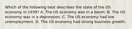 Which of the following best describes the state of the US economy in 1939? A. The US economy was in a boom. B. The US economy was in a depression. C. The US economy had low unemployment. D. The US economy had strong business growth.