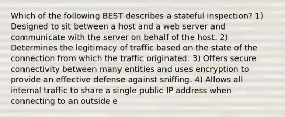 Which of the following BEST describes a stateful inspection? 1) Designed to sit between a host and a web server and communicate with the server on behalf of the host. 2) Determines the legitimacy of traffic based on the state of the connection from which the traffic originated. 3) Offers secure connectivity between many entities and uses encryption to provide an effective defense against sniffing. 4) Allows all internal traffic to share a single public IP address when connecting to an outside e