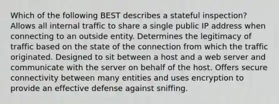 Which of the following BEST describes a stateful inspection? Allows all internal traffic to share a single public IP address when connecting to an outside entity. Determines the legitimacy of traffic based on the state of the connection from which the traffic originated. Designed to sit between a host and a web server and communicate with the server on behalf of the host. Offers secure connectivity between many entities and uses encryption to provide an effective defense against sniffing.