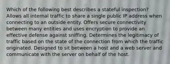 Which of the following best describes a stateful inspection? Allows all internal traffic to share a single public IP address when connecting to an outside entity. Offers secure connectivity between many entities and uses encryption to provide an effective defense against sniffing. Determines the legitimacy of traffic based on the state of the connection from which the traffic originated. Designed to sit between a host and a web server and communicate with the server on behalf of the host.