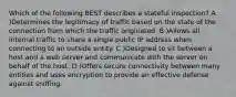 Which of the following BEST describes a stateful inspection? A )Determines the legitimacy of traffic based on the state of the connection from which the traffic originated. B )Allows all internal traffic to share a single public IP address when connecting to an outside entity. C )Designed to sit between a host and a web server and communicate with the server on behalf of the host. D )Offers secure connectivity between many entities and uses encryption to provide an effective defense against sniffing.