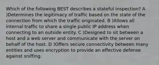 Which of the following BEST describes a stateful inspection? A )Determines the legitimacy of traffic based on the state of the connection from which the traffic originated. B )Allows all internal traffic to share a single public IP address when connecting to an outside entity. C )Designed to sit between a host and a web server and communicate with the server on behalf of the host. D )Offers secure connectivity between many entities and uses encryption to provide an effective defense against sniffing.