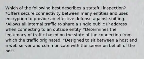 Which of the following best describes a stateful inspection? *Offers secure connectivity between many entities and uses encryption to provide an effective defense against sniffing. *Allows all internal traffic to share a single public IP address when connecting to an outside entity. *Determines the legitimacy of traffic based on the state of the connection from which the traffic originated. *Designed to sit between a host and a web server and communicate with the server on behalf of the host.