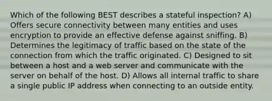 Which of the following BEST describes a stateful inspection? A) Offers secure connectivity between many entities and uses encryption to provide an effective defense against sniffing. B) Determines the legitimacy of traffic based on the state of the connection from which the traffic originated. C) Designed to sit between a host and a web server and communicate with the server on behalf of the host. D) Allows all internal traffic to share a single public IP address when connecting to an outside entity.