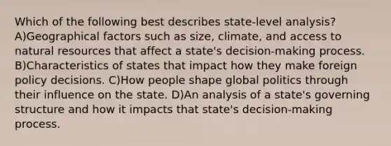 Which of the following best describes state-level analysis? A)Geographical factors such as size, climate, and access to natural resources that affect a state's decision-making process. B)Characteristics of states that impact how they make foreign policy decisions. C)How people shape global politics through their influence on the state. D)An analysis of a state's governing structure and how it impacts that state's decision-making process.