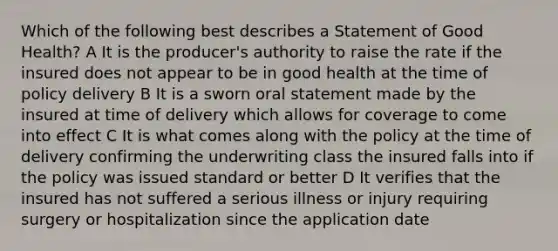 Which of the following best describes a Statement of Good Health? A It is the producer's authority to raise the rate if the insured does not appear to be in good health at the time of policy delivery B It is a sworn oral statement made by the insured at time of delivery which allows for coverage to come into effect C It is what comes along with the policy at the time of delivery confirming the underwriting class the insured falls into if the policy was issued standard or better D It verifies that the insured has not suffered a serious illness or injury requiring surgery or hospitalization since the application date