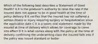 Which of the following best describes a Statement of Good Health? A It is the producer's authority to raise the rate if the insured does not appear to be in good health at the time of policy delivery B It verifies that the insured has not suffered a serious illness or injury requiring surgery or hospitalization since the application date C It is a sworn oral statement made by the insured at time of delivery which allows for coverage to come into effect D It is what comes along with the policy at the time of delivery confirming the underwriting class the insured falls into if the policy was issued standard or better