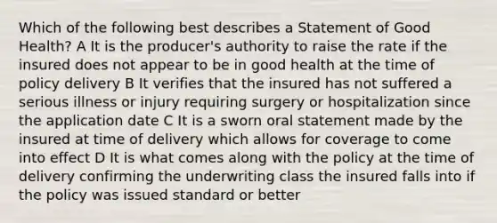 Which of the following best describes a Statement of Good Health? A It is the producer's authority to raise the rate if the insured does not appear to be in good health at the time of policy delivery B It verifies that the insured has not suffered a serious illness or injury requiring surgery or hospitalization since the application date C It is a sworn oral statement made by the insured at time of delivery which allows for coverage to come into effect D It is what comes along with the policy at the time of delivery confirming the underwriting class the insured falls into if the policy was issued standard or better