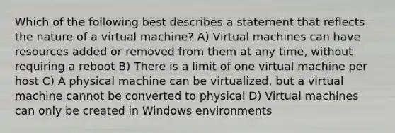 Which of the following best describes a statement that reflects the nature of a virtual machine? A) Virtual machines can have resources added or removed from them at any time, without requiring a reboot B) There is a limit of one virtual machine per host C) A physical machine can be virtualized, but a virtual machine cannot be converted to physical D) Virtual machines can only be created in Windows environments