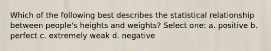 Which of the following best describes the statistical relationship between people's heights and weights? Select one: a. positive b. perfect c. extremely weak d. negative