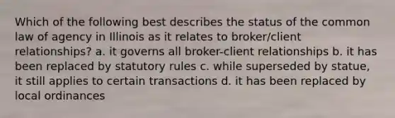 Which of the following best describes the status of the common law of agency in Illinois as it relates to broker/client relationships? a. it governs all broker-client relationships b. it has been replaced by statutory rules c. while superseded by statue, it still applies to certain transactions d. it has been replaced by local ordinances