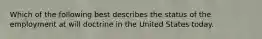 Which of the following best describes the status of the employment at will doctrine in the United States today.