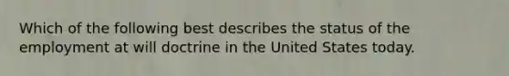 Which of the following best describes the status of the employment at will doctrine in the United States today.