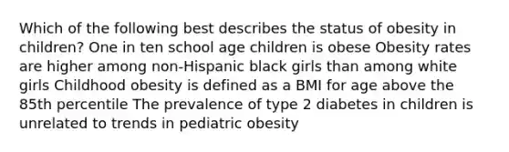 Which of the following best describes the status of obesity in children? One in ten school age children is obese Obesity rates are higher among non-Hispanic black girls than among white girls Childhood obesity is defined as a BMI for age above the 85th percentile The prevalence of type 2 diabetes in children is unrelated to trends in pediatric obesity