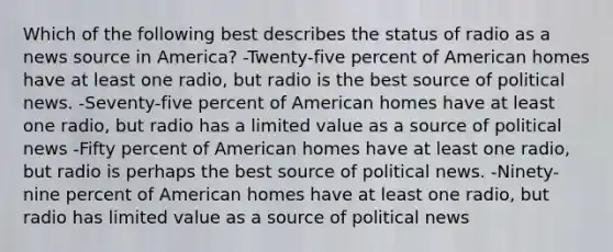 Which of the following best describes the status of radio as a news source in America? -Twenty-five percent of American homes have at least one radio, but radio is the best source of political news. -Seventy-five percent of American homes have at least one radio, but radio has a limited value as a source of political news -Fifty percent of American homes have at least one radio, but radio is perhaps the best source of political news. -Ninety-nine percent of American homes have at least one radio, but radio has limited value as a source of political news