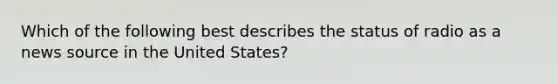 Which of the following best describes the status of radio as a news source in the United States?